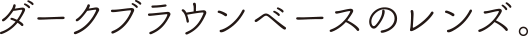 ダークブラウンベースのレンズ。