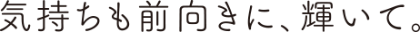 気持ちも前向きに、輝いて。