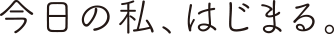 今日の私、はじまる。